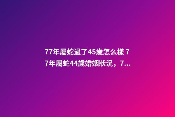 77年屬蛇過了45歲怎么樣 77年屬蛇44歲婚姻狀況，77年屬蛇45歲運勢2021年運勢-第1張-觀點-玄機派